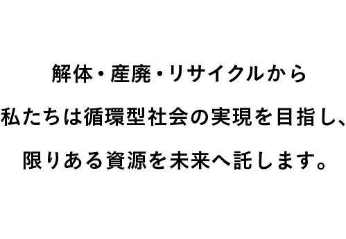 解体・産廃・リサイクルから私たちは循環型社会の実現を目指し、限りある資源を未来へ託します。